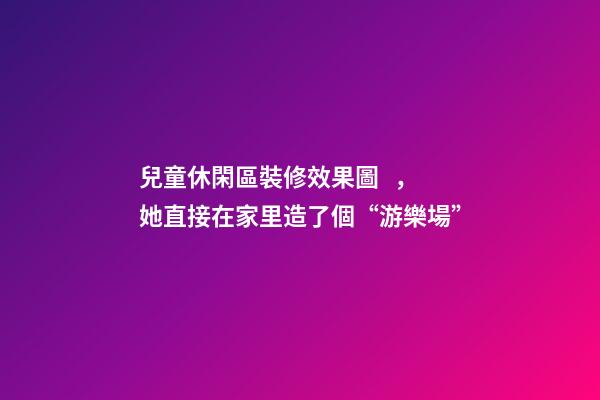 兒童休閑區裝修效果圖，她直接在家里造了個“游樂場”